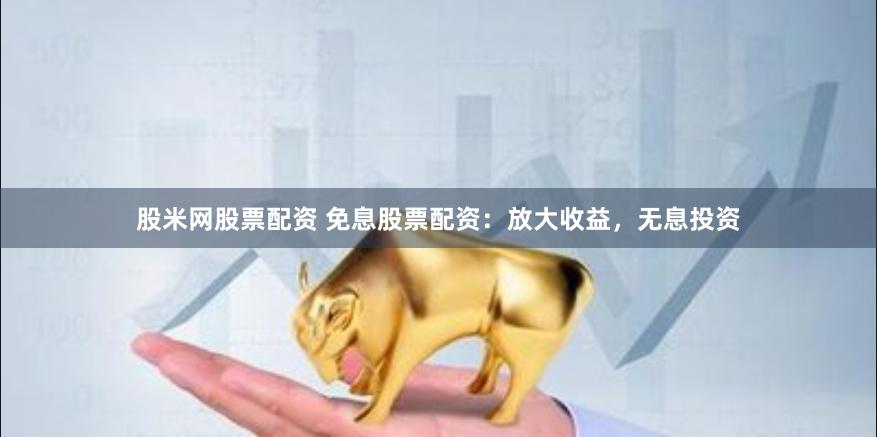 股米网股票配资 免息股票配资：放大收益，无息投资
