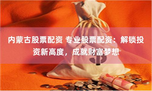 内蒙古股票配资 专业股票配资：解锁投资新高度，成就财富梦想