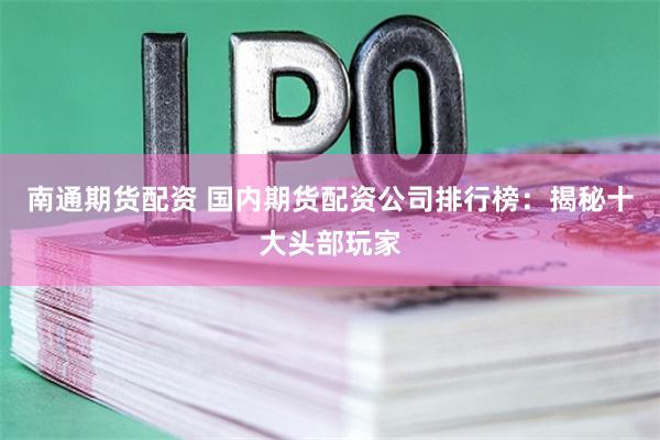 南通期货配资 国内期货配资公司排行榜：揭秘十大头部玩家