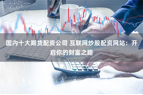 国内十大期货配资公司 互联网炒股配资网站：开启你的财富之路