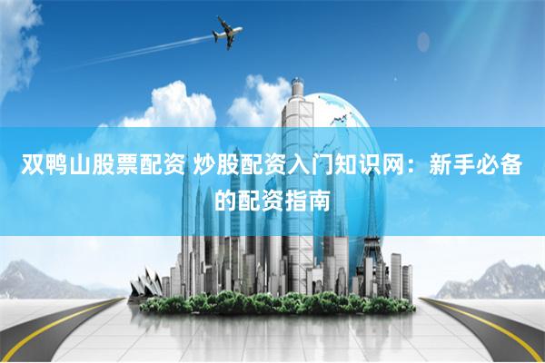 双鸭山股票配资 炒股配资入门知识网：新手必备的配资指南