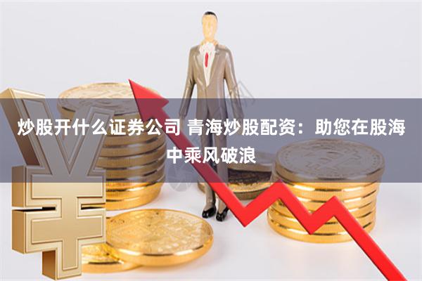 炒股开什么证券公司 青海炒股配资：助您在股海中乘风破浪