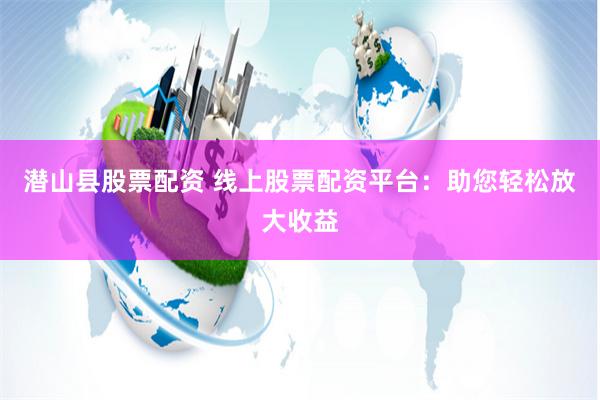 潜山县股票配资 线上股票配资平台：助您轻松放大收益