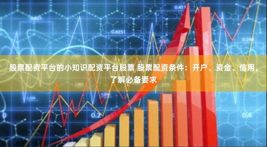 股票配资平台的小知识配资平台股票 股票配资条件：开户、资金、信用，了解必备要求