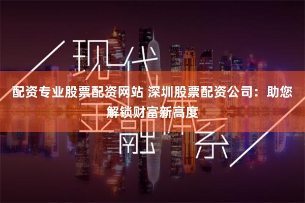 配资专业股票配资网站 深圳股票配资公司:助您解锁财富新高度