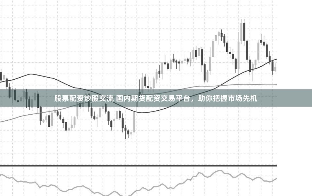 股票配资炒股交流 国内期货配资交易平台，助你把握市场先机