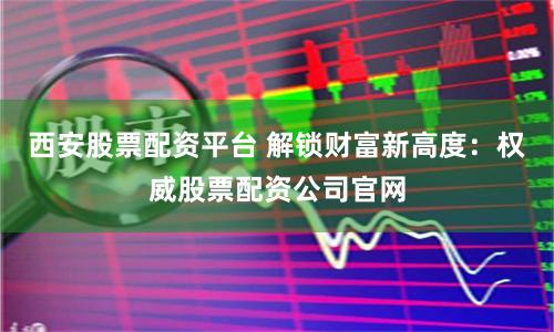 西安股票配资平台 解锁财富新高度：权威股票配资公司官网