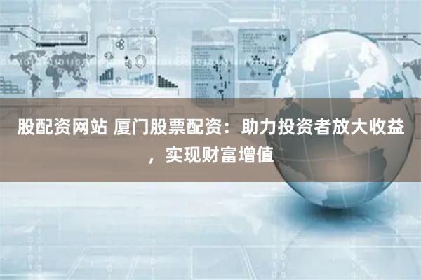 股配资网站 厦门股票配资：助力投资者放大收益，实现财富增值