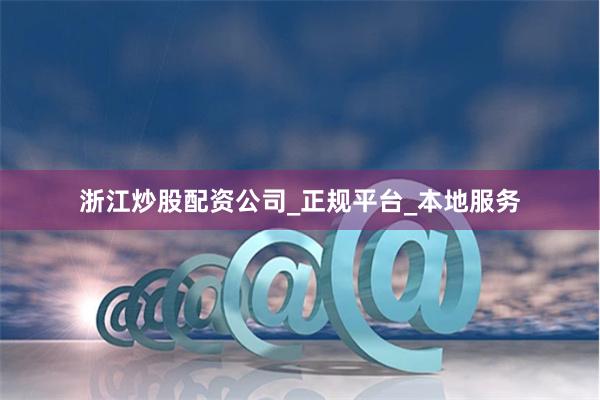 浙江炒股配资公司_正规平台_本地服务