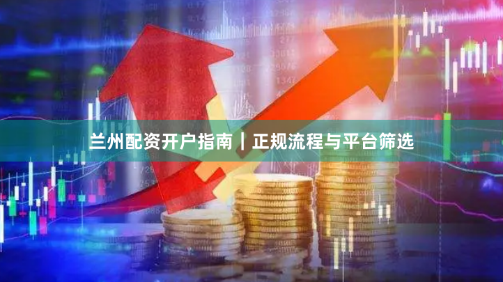 兰州配资开户指南｜正规流程与平台筛选