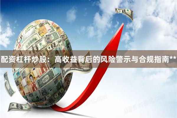 配资杠杆炒股：高收益背后的风险警示与合规指南**